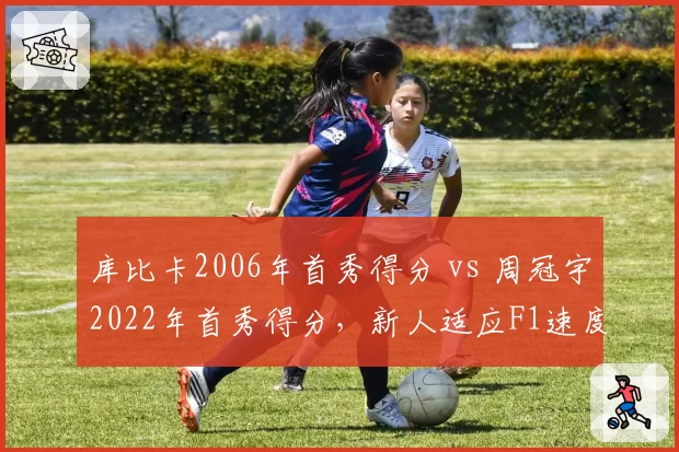 库比卡2006年首秀得分 vs 周冠宇2022年首秀得分,新人适应F1速度比拼