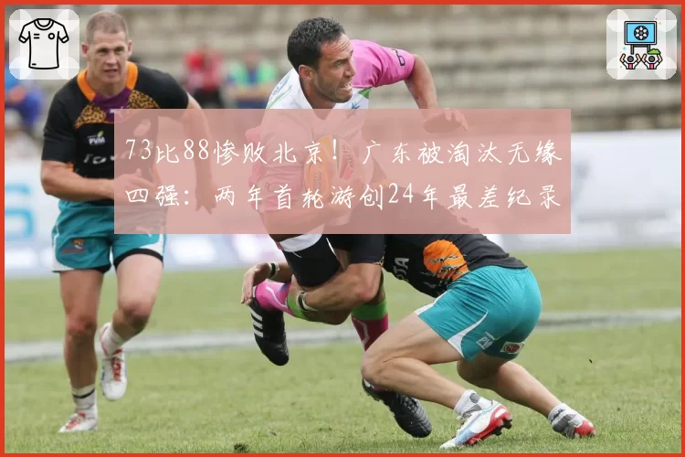 73比88惨败北京！广东被淘汰无缘四强：两年首轮游创24年最差纪录