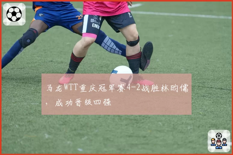 马龙WTT重庆冠军赛4-2战胜林昀儒，成功晋级四强