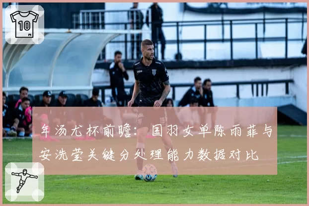 年汤尤杯前瞻：国羽女单陈雨菲与安洗莹关键分处理能力数据对比