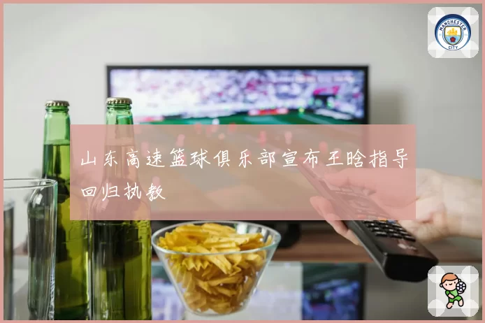 山东高速篮球俱乐部宣布王晗指导回归执教
